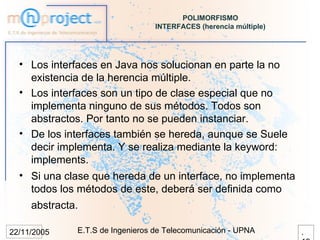 POLIMORFISMO
                                  INTERFACES (herencia múltiple)




  • Los interfaces en Java nos solucionan en parte la no
    existencia de la herencia múltiple.
  • Los interfaces son un tipo de clase especial que no
    implementa ninguno de sus métodos. Todos son
    abstractos. Por tanto no se pueden instanciar.
  • De los interfaces también se hereda, aunque se Suele
    decir implementa. Y se realiza mediante la keyword:
    implements.
  • Si una clase que hereda de un interface, no implementa
    todos los métodos de este, deberá ser definida como
     abstracta.

22/11/2005    E.T.S de Ingenieros de Telecomunicación - UPNA       .
 