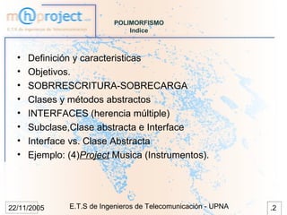 POLIMORFISMO
                               Indice



  •   Definición y caracteristicas
  •   Objetivos.
  •   SOBRRESCRITURA-SOBRECARGA
  •   Clases y métodos abstractos
  •   INTERFACES (herencia múltiple)
  •   Subclase,Clase abstracta e Interface
  •   Interface vs. Clase Abstracta
  •   Ejemplo: (4)Project Musica (Instrumentos).




22/11/2005     E.T.S de Ingenieros de Telecomunicación - UPNA   .2
 