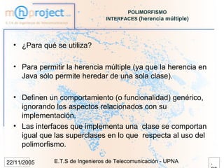 POLIMORFISMO
                                 INTERFACES (herencia múltiple)




  • ¿Para qué se utiliza?

  • Para permitir la herencia múltiple (ya que la herencia en
    Java sólo permite heredar de una sola clase).

  • Definen un comportamiento (o funcionalidad) genérico,
    ignorando los aspectos relacionados con su
    implementación.
  • Las interfaces que implementa una clase se comportan
    igual que las superclases en lo que respecta al uso del
    polimorfismo.

22/11/2005    E.T.S de Ingenieros de Telecomunicación - UPNA      .
 