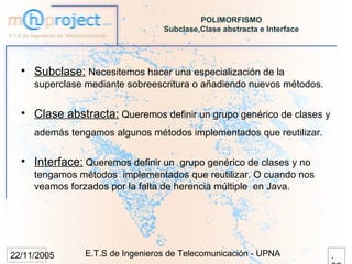 POLIMORFISMO
                                 Subclase,Clase abstracta e Interface




  • Subclase: Necesitemos hacer una especialización de la
     superclase mediante sobreescritura o añadiendo nuevos métodos.


  • Clase abstracta: Queremos definir un grupo genérico de clases y
     además tengamos algunos métodos implementados que reutilizar.


  • Interface: Queremos definir un grupo genérico de clases y no
     tengamos métodos implementados que reutilizar. O cuando nos
     veamos forzados por la falta de herencia múltiple en Java.




22/11/2005     E.T.S de Ingenieros de Telecomunicación - UPNA           .
 