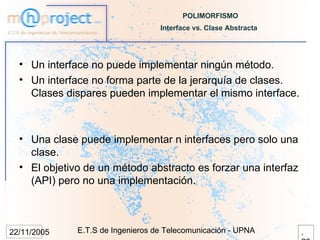 POLIMORFISMO
                                   Interface vs. Clase Abstracta




  • Un interface no puede implementar ningún método.
  • Un interface no forma parte de la jerarquía de clases.
    Clases dispares pueden implementar el mismo interface.



  • Una clase puede implementar n interfaces pero solo una
    clase.
  • El objetivo de un método abstracto es forzar una interfaz
    (API) pero no una implementación.



22/11/2005    E.T.S de Ingenieros de Telecomunicación - UPNA       .
 
