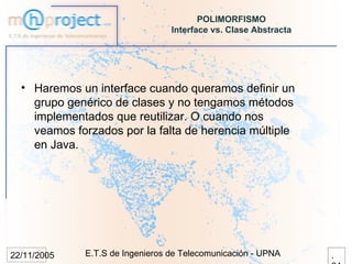 POLIMORFISMO
                                 Interface vs. Clase Abstracta




  • Haremos un interface cuando queramos definir un
    grupo genérico de clases y no tengamos métodos
    implementados que reutilizar. O cuando nos
    veamos forzados por la falta de herencia múltiple
    en Java.




22/11/2005   E.T.S de Ingenieros de Telecomunicación - UPNA      .
 
