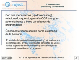 POLIMORFISMO
                                       Definicion y características



   Son dos mecanismos (up,downcasting)
   relacionados que otorgan a la OOP una gran
   potencia frente a otros paradigmas de
   programación

   Únicamente tienen sentido por la existencia
   de la herencia

   El sentido del polimorfismo (up-casting) es realizar una
   generalización, olvidar los detalles concretos de uno o
   varios objetos de distintas clases y buscar un punto
   común a todos ellos en un ancestro.



22/11/2005      E.T.S de Ingenieros de Telecomunicación - UPNA        .3
 
