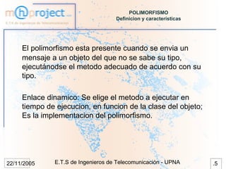 POLIMORFISMO
                                    Definicion y características




     El polimorfismo esta presente cuando se envia un
     mensaje a un objeto del que no se sabe su tipo,
     ejecutánodse el metodo adecuado de acuerdo con su
     tipo.

     Enlace dinamico: Se elige el metodo a ejecutar en
     tiempo de ejecucion, en funcion de la clase del objeto;
     Es la implementacion del polimorfismo.




22/11/2005    E.T.S de Ingenieros de Telecomunicación - UPNA       .5
 