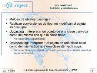 POLIMORFISMO
                                      Definicion y características




  • Moldes de objetos(castings):
  • Realizan conversiones de tipo, no modifican al objeto,
    solo su tipo.
  • Upcasting : Interpretar un objeto de una clase derivada
    como del mismo tipo que la clase base.
      – No hace falta especificarlo
  • Downcasting: Interpretar un objeto de una clase base
    como del mismo tipo que una clase derivada suya.
      – Se especifica precediendo al objeto a convertir con el nuevo tipo
        entre paréntesis.




22/11/2005      E.T.S de Ingenieros de Telecomunicación - UPNA              .6
 