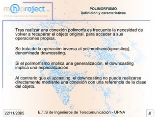 POLIMORFISMO
                                       Definicion y características




     Tras realizar una conexión polimorfa es frecuente la necesidad de
     volver a recuperar el objeto original, para acceder a sus
     operaciones propias.

     Se trata de la operación inversa al polimorfismo(upcasting),
     denominada downcasting.

     Si el polimorfismo implica una generalización, el downcasting
     implica una especialización.

     Al contrario que el upcasting, el downcasting no puede realizarse
     directamente mediante una conexión con una referencia de la clase
     del objeto.




22/11/2005      E.T.S de Ingenieros de Telecomunicación - UPNA           .8
 