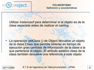 POLIMORFISMO
                                    Definicion y características




     Utilizar instanceof para determinar si el objeto es de la
     clase esperada antes de realizar el casting.



  • La operación getClass () de Object devuelve un objeto
    de la clase Class que permite obtener en tiempo de
    ejecución gran cantidad de información de la clase a la
    que pertenece el objeto. El atributo estático class de la
    clase también devuelve una referencia a este objeto



22/11/2005     E.T.S de Ingenieros de Telecomunicación - UPNA      .9
 
