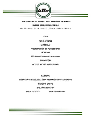 UNIVERSIDAD TECNOLÓGICA DEL ESTADO DE ZACATECAS
UNIDAD ACADEMICA DE PINOS
T E C N O L O G Í A S D E L A I N F O R M A C I Ó N Y C O M U N I C A C I Ó N
TEMA:
Polimorfismo
MATERIA:
Programación de Aplicaciones
PROFESOR:
ISC. Omar Emmanuel Lara Juárez
ALUMNO(A):
OCTAVIO ARTURO SALAS ESQUIVEL
CARRERA:
INGENIERÍA EN TECNOLOGÍAS DE LA INFORMACIÓN Y COMUNICACIÓN
GRADO Y GRUPO
9° CUATRIMESTRE “B”
PINOS, ZACATECAS. 03 DE JULIO DEL 2015
 