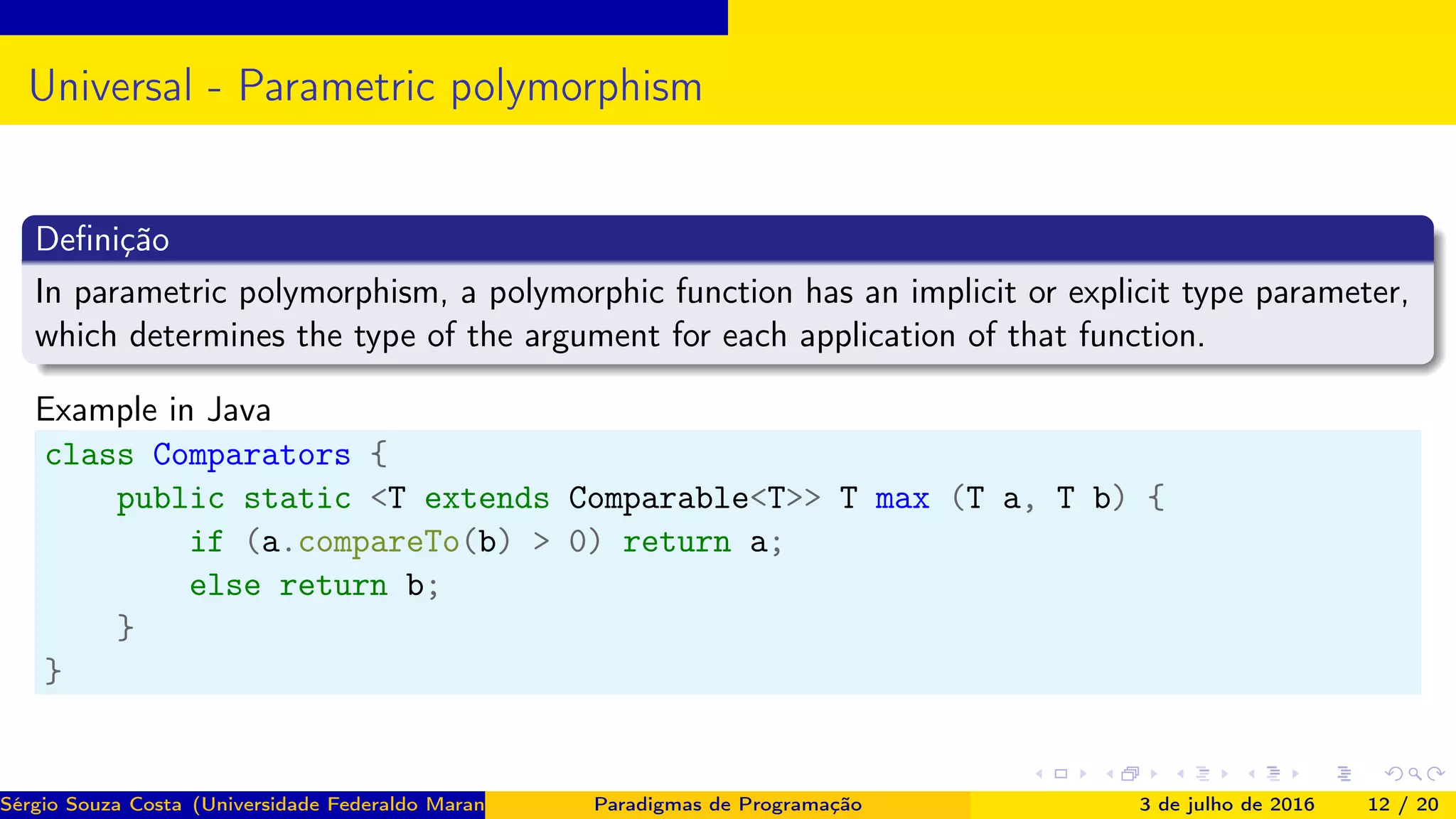 Universal - Parametric polymorphism
Deﬁnição
In parametric polymorphism, a polymorphic function has an implicit or explicit type parameter,
which determines the type of the argument for each application of that function.
Example in Java
class Comparators {
public static <T extends Comparable<T>> T max (T a, T b) {
if (a.compareTo(b) > 0) return a;
else return b;
}
}
Sérgio Souza Costa (Universidade Federaldo Maranhão) Paradigmas de Programação 3 de julho de 2016 12 / 20
 