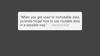 “When you get used to immutable data,
ya kinda forget how to use mutable data
in a sensible way.” – Jessica Kerr
 