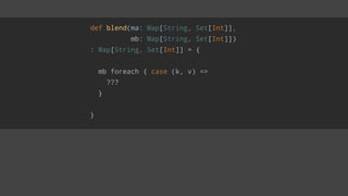 def blend(ma: Map[String, Set[Int]],
mb: Map[String, Set[Int]])
: Map[String, Set[Int]] = {
mb foreach { case (k, v) =>
???
}
}
 