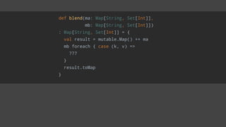 def blend(ma: Map[String, Set[Int]],
mb: Map[String, Set[Int]])
: Map[String, Set[Int]] = {
val result = mutable.Map() ++ ma
mb foreach { case (k, v) =>
???
}
result.toMap
}
 