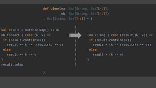 def blend(ma: Map[String, Set[Int]],
mb: Map[String, Set[Int]])
: Map[String, Set[Int]] = {
}
(ma /: mb) { case (result,(k, v)) =>
if (result.contains(k))
result + (k -> (result(k) ++ v))
else
result + (k -> v)
}
val result = mutable.Map() ++ ma
mb foreach { case (k, v) =>
if (result.contains(k))
result += k -> (result(k) ++ v)
else
result += k -> v
}
result.toMap
 