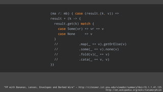 (ma /: mb) { case (result,(k, v)) =>
result + (k -> {
result.get(k) match {
case Some(vr) => vr ++ v
case None => v
}
// .map(_ ++ v).getOrElse(v)
// .some(_ ++ v).none(v)
// .fold(v)(_ ++ v)
// .cata(_ ++ v, v)
}}
“FP with Bananas, Lenses, Envelopes and Barbed Wire” – http://citeseer.ist.psu.edu/viewdoc/summary?doi=10.1.1.41.125
http://en.wikipedia.org/wiki/Catamorphism
 