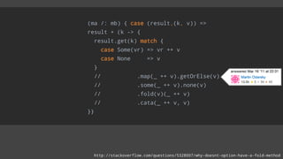 (ma /: mb) { case (result,(k, v)) =>
result + (k -> {
result.get(k) match {
case Some(vr) => vr ++ v
case None => v
}
// .map(_ ++ v).getOrElse(v)
// .some(_ ++ v).none(v)
// .fold(v)(_ ++ v)
// .cata(_ ++ v, v)
}}
http://stackoverflow.com/questions/5328007/why-doesnt-option-have-a-fold-method
 