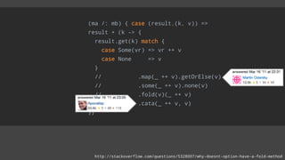 (ma /: mb) { case (result,(k, v)) =>
result + (k -> {
result.get(k) match {
case Some(vr) => vr ++ v
case None => v
}
// .map(_ ++ v).getOrElse(v)
// .some(_ ++ v).none(v)
// .fold(v)(_ ++ v)
// .cata(_ ++ v, v)
}}
http://stackoverflow.com/questions/5328007/why-doesnt-option-have-a-fold-method
 