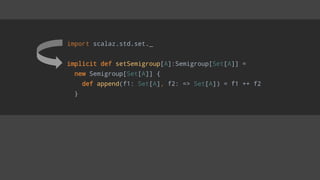 import scalaz.std.set._
implicit def setSemigroup[A]:Semigroup[Set[A]] =
new Semigroup[Set[A]] {
def append(f1: Set[A], f2: => Set[A]) = f1 ++ f2
}
 
