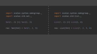 import scalaz.syntax.semigroup._
import scalaz.std.list._
List(1, 2) |+| List(3, 4)
res: List[Int] = List(1, 2, 3, 4)
import scalaz.syntax.semigroup._
import scalaz.std.set._
Set(1, 2) |+| Set(2, 3)
res: Set[Int] = Set(1, 2, 3)
 