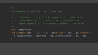 /**
* A semigroup in type F must satisfy two laws:
*
* - '''closure''': `∀ a, b in F, append(a, b)` is also in `F`.
* - '''associativity''': `∀ a, b, c` in `F`, the equation
* `append(append(a, b), c) = append(a, append(b , c))` holds.
*/
trait SemigroupLaw {
def associative(f1: F, f2: F, f3: F)(implicit F: Equal[F]): Boolean =
F.equal(append(f1, append(f2, f3)), append(append(f1, f2), f3))
}
 