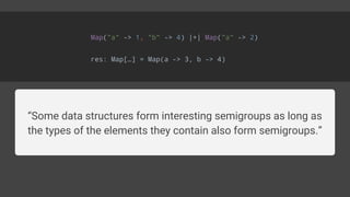 Map("a" -> 1, "b" -> 4) |+| Map("a" -> 2)
res: Map[…] = Map(a -> 3, b -> 4)
“Some data structures form interesting semigroups as long as
the types of the elements they contain also form semigroups.”
 