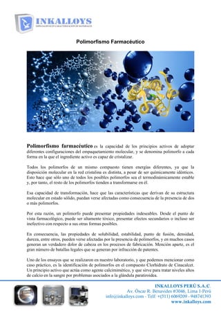 INKALLOYS PERÚ S.A.C.
Av. Óscar R. Benavides #3046, Lima 1-Perú
info@inkalloys.com - Telf: +(511) 6069209 - 948741393
www.inkalloys.com
Polimorfismo Farmacéutico
Polimorfismo farmacéutico es la capacidad de los principios activos de adoptar
diferentes configuraciones del empaquetamiento molecular, y se denomina polimorfo a cada
forma en la que el ingrediente activo es capaz de cristalizar.
Todos los polimorfos de un mismo compuesto tienen energías diferentes, ya que la
disposición molecular en la red cristalina es distinta, a pesar de ser químicamente idénticos.
Esto hace que sólo uno de todos los posibles polimorfos sea el termodinámicamente estable
y, por tanto, el resto de los polimorfos tienden a transformarse en él.
Esa capacidad de transformación, hace que las características que derivan de su estructura
molecular en estado sólido, puedan verse afectadas como consecuencia de la presencia de dos
o más polimorfos.
Por esta razón, un polimorfo puede presentar propiedades indeseables. Desde el punto de
vista farmacológico, puede ser altamente tóxico, presentar efectos secundarios o incluso ser
inefectivo con respecto a sus otras formas posibles.
En consecuencia, las propiedades de solubilidad, estabilidad, punto de fusión, densidad,
dureza, entre otros, pueden verse afectadas por la presencia de polimorfos, y en muchos casos
generan un verdadero dolor de cabeza en los procesos de fabricación. Mención aparte, es el
gran número de batallas legales que se generan por infracción de patentes.
Uno de los ensayos que se realizaron en nuestro laboratorio, y que podemos mencionar como
caso práctico, es la identificación de polimorfos en el compuesto Clorhidrato de Cinacalcet.
Un principio activo que actúa como agente calcimimético, y que sirve para tratar niveles altos
de calcio en la sangre por problemas asociados a la glándula paratiroidea.
 