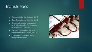 Transfusão:
 Tipo A recebe do tipo A e do O
 Tipo B recebe do tipo B e do O
 Grupo AB recebe dos grupos
A, B, AB e O pois não possuem
aglutininas no plasma.
 Grupo O só podem receber
sangue de pessoas do grupo O.
 O e doador universal e AB
receptor universal.
 