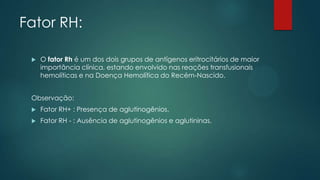 Fator RH:
 O fator Rh é um dos dois grupos de antígenos eritrocitários de maior
importância clínica, estando envolvido nas reações transfusionais
hemolíticas e na Doença Hemolítica do Recém-Nascido.
Observação:
 Fator RH+ : Presença de aglutinogênios.
 Fator RH - : Ausência de aglutinogênios e aglutininas.
 