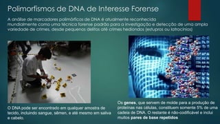 Polimorfismos de DNA de Interesse Forense
A análise de marcadores polimórficos de DNA é atualmente reconhecida
mundialmente como uma técnica forense padrão para a investigação e detecção de uma ampla
variedade de crimes, desde pequenos delitos até crimes hediondos (estupros ou latrocínios)
O DNA pode ser encontrado em qualquer amostra de
tecido, incluindo sangue, sêmen, e até mesmo em saliva
e cabelo.
Os genes, que servem de molde para a produção de
proteínas nas células, constituem somente 5% de uma
cadeia de DNA. O restante é não-codificável e inclui
muitos pares de base repetidos
 