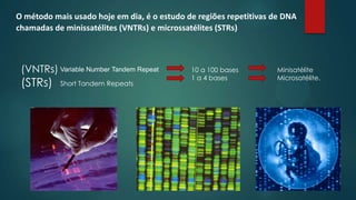 (VNTRs)
(STRs)
10 a 100 bases
1 a 4 bases
Minisatélite
Microsatélite.
Short Tandem Repeats
Variable Number Tandem Repeat
O método mais usado hoje em dia, é o estudo de regiões repetitivas de DNA
chamadas de minissatélites (VNTRs) e microssatélites (STRs)
 
