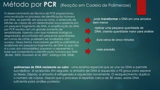 Método por PCR (Reação em Cadeia de Polimerase)
replicar uma pequena quantidade de
DNA, criando quantidade maior para análise
dura cerca de cinco minutos
mais precisão
pode transformar o DNA em uma amostra
bem menor
O desenvolvimento da técnica de PCR proporcionou
uma revolução no processo de identificação humana
por DNA, ao permitir, em poucas horas, a obtenção de
bilhões de cópias de um determinado locus presente em
um pequeno fragmento de DNA. A amplificação do DNA
por PCR resultou em um grande aumento de
sensibilidade, fazendo com que materiais biológicos
degradados, encontrados em pequenas quantidades
em cenas de crime, pudessem ser analisados com
sucesso. Dessa forma, marcadores genéticos polimórficos
analisáveis em pequenos fragmentos de DNA (o que não
é o caso dos minissatélites) passaram a representar a
base que fundamenta a identificação humana por DNA
(Butler, 2005; Goodwin et al, 2007; Jobling e Gill, 2004)
polimerase de DNA resistente ao calor - uma enzima especial que se une ao DNA e permite
sua réplica - é acrescida. Em seguida, a amostra de DNA é aquecida a 93 graus para separar
os feixes. Depois, a amostra é refrigerada e aquecida novamente. O reaquecimento duplica
o número de cópias. Depois que o processo é repetido cerca de 30 vezes, existe DNA
suficiente para análise posterior.
 