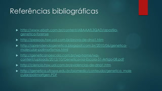 Referências bibliográficas
 http://www.ebah.com.br/content/ABAAAfL3QAD/apostila-
genetica-forense
 http://pessoas.hsw.uol.com.br/prova-de-dna1.htm
 http://aprendendogenetica.blogspot.com.br/2010/06/genetica-
molecular-polimorfismos.html
 http://geneticanaescola.com.br/wp-home/wp-
content/uploads/2012/10/Genetica-na-Escola-51-Artigo-08.pdf
 http://ciencia.hsw.uol.com.br/evidencias-de-dna1.htm
 http://genetica.ufcspa.edu.br/biomedic/conteudo/genetica_mole
cular/polimorfgen.PDF
 