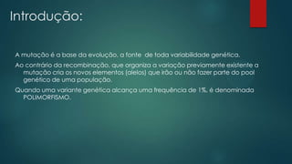 Introdução:
A mutação é a base da evolução, a fonte de toda variabilidade genética.
Ao contrário da recombinação, que organiza a variação previamente existente a
mutação cria os novos elementos (alelos) que irão ou não fazer parte do pool
genético de uma população.
Quando uma variante genética alcança uma frequência de 1%, é denominada
POLIMORFISMO.
 