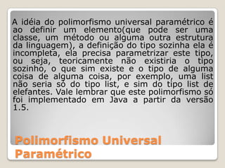   A idéia do polimorfismo universal paramétrico é ao definir um elemento(que pode ser uma classe, um método ou alguma outra estrutura da linguagem), a definição do tipo sozinha ela é incompleta, ela precisa parametrizar este tipo, ou seja, teoricamente não existiria o tipo sozinho, o que sim existe e o tipo de alguma coisa de alguma coisa, por exemplo, uma list não seria só do tipo list, e sim do tipo list de elefantes. Vale lembrar que este polimorfismo só foi implementado em Java a partir da versão 1.5.Polimorfismo Universal Paramétrico