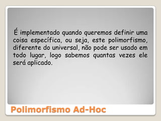    É implementado quando queremos definir uma coisa específica, ou seja, este polimorfismo, diferente do universal, não pode ser usado em todo lugar, logo sabemos quantas vezes ele será aplicado.Polimorfismo Ad-Hoc