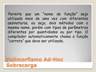    Permite que um “nome de função” seja utilizado mais de uma vez com diferentes assinaturas, ou seja, dois métodos com o mesmo nome, porém com tipos de parâmetros diferentes por quantidades ou por tipo. O compilador automaticamente chama a função “correta” que deve ser utilizada.Polimorfismo Ad-Hoc Sobrecarga