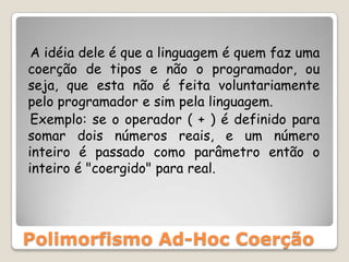    A idéia dele é que a linguagem é quem faz uma coerção de tipos e não o programador, ou seja, que esta não é feita voluntariamente pelo programador e sim pela linguagem.   Exemplo: se o operador ( + ) é definido para somar dois números reais, e um número inteiro é passado como parâmetro então o inteiro é "coergido" para real.Polimorfismo Ad-Hoc Coerção