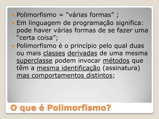 O que é Polimorfismo?Polimorfismo = “várias formas” ;Em linguagem de programação significa:  pode haver várias formas de se fazer uma “certa coisa”;Polimorfismo é o princípio pelo qual duas ou mais classesderivadas de uma mesma superclasse podem invocar métodos que têm a mesma identificação (assinatura) mas comportamentos distintos;