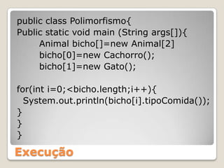 public class Polimorfismo{Public static void main (String args[]){Animal bicho[]=new Animal[2]bicho[0]=new Cachorro();bicho[1]=new Gato();for(int i=0;<bicho.length;i++){  System.out.println(bicho[i].tipoComida());}}}Execução