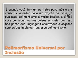    É quando você tem um ponteiro para mãe e ele consegue apontar para um objeto da filha, já que esse polimorfismo é muito básico, é difícil você conseguir outras coisas sem ele, por isso boa parte das linguagens orientadas a objetos conhecidas implementam esse polimorfismo.Polimorfismo Universal por Inclusão
