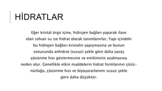 HİDRATLAR
Eğer kristal örgü içine, hidrojen bağları yaparak ilave
olan solvan su ise hidrat olarak tanımlanırlar. Yapı içindeki
bu hidrojen bağları kristalin yapışmasına ve bunun
sonucunda anhidrat (susuz) şekle göre daha yavaş
çözünme hızı göstermesine ve emiliminin azalmasına
neden olur. Genellikle etkin maddelerin hidrat formlarının çözü-
nürlüğü, çözünme hızı ve biyoyararlanımı susuz şekle
göre daha düşüktür.
 