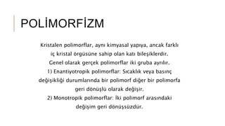 POLİMORFİZM
Kristalen polimorflar, aynı kimyasal yapıya, ancak farklı
iç kristal örgüsüne sahip olan katı bileşiklerdir.
Genel olarak gerçek polimorflar iki gruba ayrılır.
1) Enantiyotropik polimorflar: Sıcaklık veya basınç
değişikliği durumlarında bir polimorf diğer bir polimorfa
geri dönüşlü olarak değişir.
2) Monotropik polimorflar: İki polimorf arasındaki
değişim geri dönüşsüzdür.
 