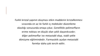 Farklı kristal yapının oluşması etkin maddenin kristallenmesi
sırasında en az iki farklı iç moleküler düzenleme
olasılığı sonucunda ortaya çıkar. Genellikle polimorfların
erime noktası en düşük olan şekli dayanıksızdır;
diğer polimorflar ise metastabl olup, stabl şekle
dönüşme eğilimindedir. Farmasötik açıdan metastabl
formlar daha çok tercih edilir.
 