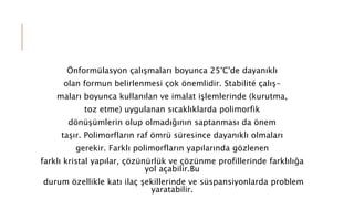 Önformülasyon çalışmaları boyunca 25°C'de dayanıklı
olan formun belirlenmesi çok önemlidir. Stabilité çalış-
maları boyunca kullanılan ve imalat işlemlerinde (kurutma,
toz etme) uygulanan sıcaklıklarda polimorfik
dönüşümlerin olup olmadığının saptanması da önem
taşır. Polimorfların raf ömrü süresince dayanıklı olmaları
gerekir. Farklı polimorfların yapılarında gözlenen
farklı kristal yapılar, çözünürlük ve çözünme profillerinde farklılığa
yol açabilir.Bu
durum özellikle katı ilaç şekillerinde ve süspansiyonlarda problem
yaratabilir.
 