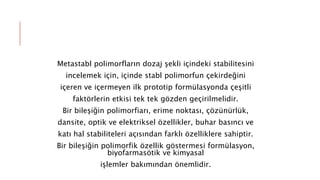 Metastabl polimorfların dozaj şekli içindeki stabilitesini
incelemek için, içinde stabl polimorfun çekirdeğini
içeren ve içermeyen ilk prototip formülasyonda çeşitli
faktörlerin etkisi tek tek gözden geçirilmelidir.
Bir bileşiğin polimorfiarı, erime noktası, çözünürlük,
dansite, optik ve elektriksel özellikler, buhar basıncı ve
katı hal stabiliteleri açısından farklı özelliklere sahiptir.
Bir bileşiğin polimorfik özellik göstermesi formülasyon,
biyofarmasötik ve kimyasal
işlemler bakımından önemlidir.
 
