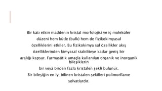 Bir katı etkin maddenin kristal morfolojisi ve iç moleküler
düzeni hem kütle (bulk) hem de fizikokimyasal
özelliklerini etkiler. Bu fizikokimya sal özellikler akış
özelliklerinden kimyasal stabiliteye kadar geniş bir
aralığı kapsar. Farmasötik amaçla kullanılan organik ve inorganik
bileşiklerin
bir veya birden fazla kristalen şekli bulunur.
Bir bileşiğin en iyi bilinen kristalen şekilleri polimorflarve
solvatlardır.
 