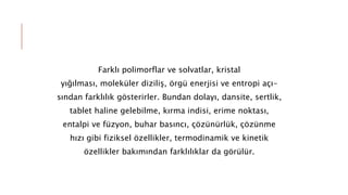 Farklı polimorflar ve solvatlar, kristal
yığılması, moleküler diziliş, örgü enerjisi ve entropi açı-
sından farklılık gösterirler. Bundan dolayı, dansite, sertlik,
tablet haline gelebilme, kırma indisi, erime noktası,
entalpi ve füzyon, buhar basıncı, çözünürlük, çözünme
hızı gibi fiziksel özellikler, termodinamik ve kinetik
özellikler bakımından farklılıklar da görülür.
 