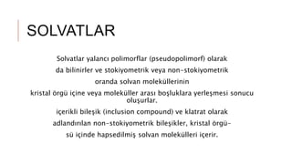 SOLVATLAR
Solvatlar yalancı polimorflar (pseudopolimorf) olarak
da bilinirler ve stokiyometrik veya non-stokiyometrik
oranda solvan moleküllerinin
kristal örgü içine veya moleküller arası boşluklara yerleşmesi sonucu
oluşurlar.
içerikli bileşik (inclusion compound) ve klatrat olarak
adlandırılan non-stokiyometrik bileşikler, kristal örgü-
sü içinde hapsedilmiş solvan molekülleri içerir.
 