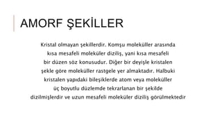 AMORF ŞEKİLLER
Kristal olmayan şekillerdir. Komşu moleküller arasında
kısa mesafeli moleküler diziliş, yani kısa mesafeli
bir düzen söz konusudur. Diğer bir deyişle kristalen
şekle göre moleküller rastgele yer almaktadır. Halbuki
kristalen yapıdaki bileşiklerde atom veya moleküller
üç boyutlu düzlemde tekrarlanan bir şekilde
dizilmişlerdir ve uzun mesafeli moleküler diziliş görülmektedir
 