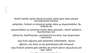 Amorf şekiller genel olarak kristalen şekle göre daha yüksek
termodinamik enerjiye
sahiptirler, fiziksel ve kimyasal açıdan daha az dayanıklıdırlar. Bu
nedenle de
çözünürlükleri ve çözünme hızları daha yüksektir. Amorf şekillerin
hazırlanması için
çöktürme, liyofilizasyon, püskürterek kurutma, katı dispersiyon
hazırlama
veya hızlı soğutma gibi yöntemler kullanılabilir. Ayrıca
öğütme, toz etme ve yaş granülasyon gibi kimyasal
veya fiziksel zorlama gibi işlemler de amorf katının oluşumuna yol
açar. İşlem
 