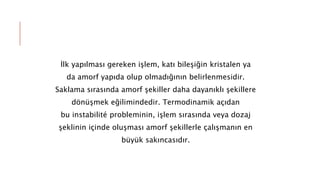 İlk yapılması gereken işlem, katı bileşiğin kristalen ya
da amorf yapıda olup olmadığının belirlenmesidir.
Saklama sırasında amorf şekiller daha dayanıklı şekillere
dönüşmek eğilimindedir. Termodinamik açıdan
bu instabilité probleminin, işlem sırasında veya dozaj
şeklinin içinde oluşması amorf şekillerle çalışmanın en
büyük sakıncasıdır.
 